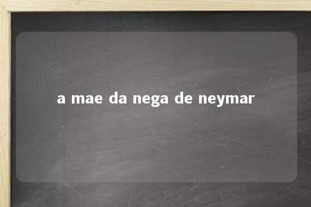 a mae da nega de neymar