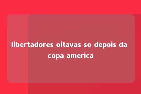 libertadores oitavas so depois da copa america