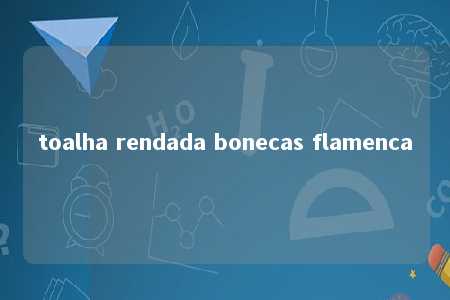 toalha rendada bonecas flamenca