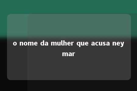 o nome da mulher que acusa neymar