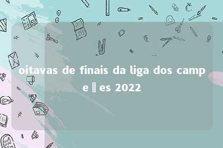 oitavas de finais da liga dos campeões 2022