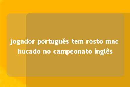 jogador português tem rosto machucado no campeonato inglês