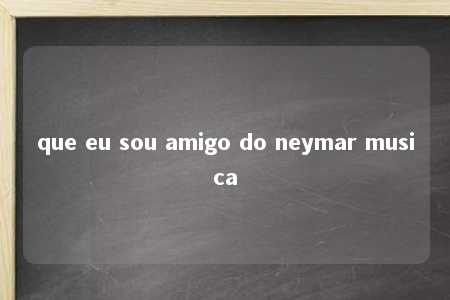 que eu sou amigo do neymar musica