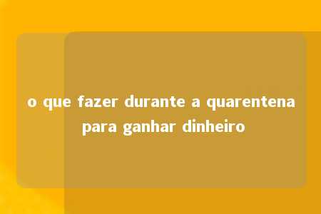 o que fazer durante a quarentena para ganhar dinheiro