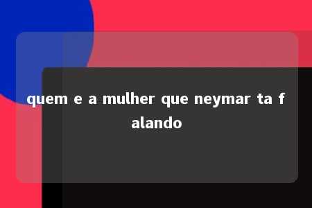 quem e a mulher que neymar ta falando