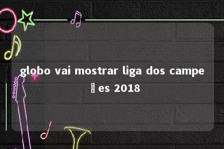 globo vai mostrar liga dos campeões 2018