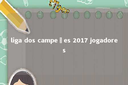 liga dos campeões 2017 jogadores