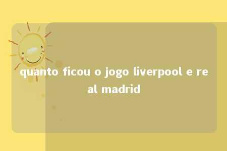 quanto ficou o jogo liverpool e real madrid