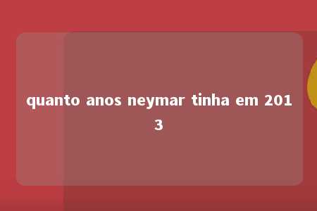 quanto anos neymar tinha em 2013