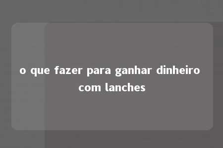 o que fazer para ganhar dinheiro com lanches