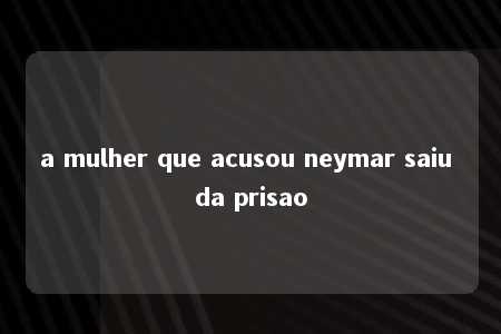 a mulher que acusou neymar saiu da prisao