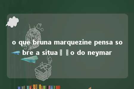 o que bruna marquezine pensa sobre a situação do neymar