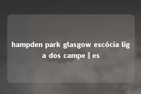 hampden park glasgow escócia liga dos campeões