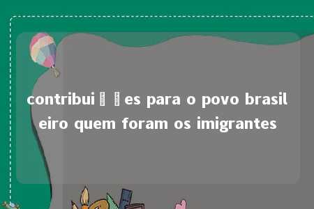 contribuições para o povo brasileiro quem foram os imigrantes