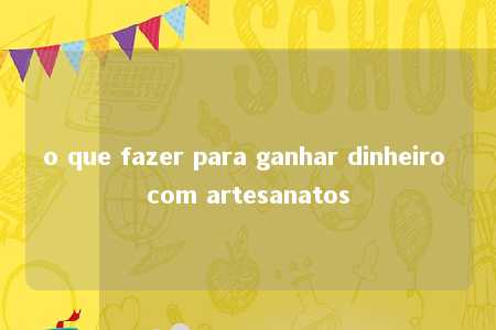 o que fazer para ganhar dinheiro com artesanatos