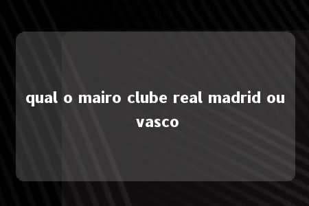 qual o mairo clube real madrid ou vasco