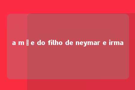 a mãe do filho de neymar e irma