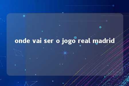 onde vai ser o jogo real madrid