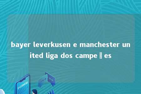 bayer leverkusen e manchester united liga dos campeões