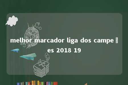 melhor marcador liga dos campeões 2018 19