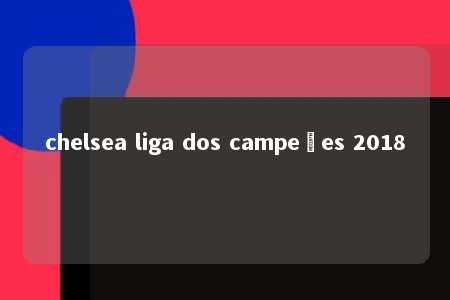 chelsea liga dos campeões 2018