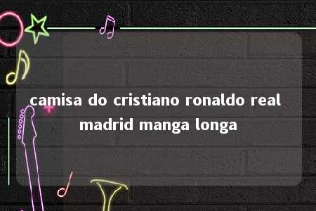 camisa do cristiano ronaldo real madrid manga longa