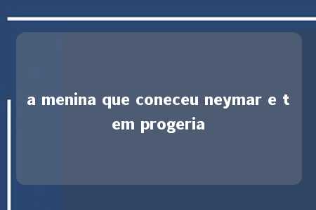 a menina que coneceu neymar e tem progeria