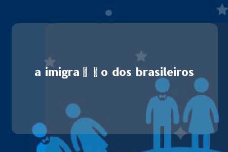 a imigração dos brasileiros