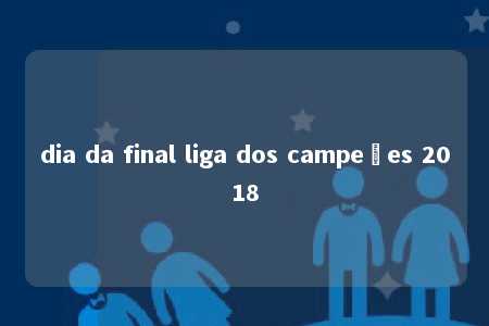 dia da final liga dos campeões 2018