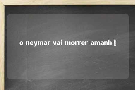 o neymar vai morrer amanhã