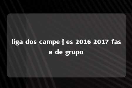 liga dos campeões 2016 2017 fase de grupo