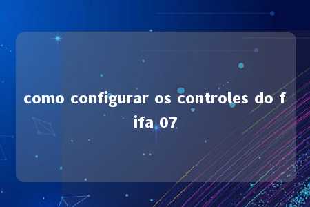 como configurar os controles do fifa 07