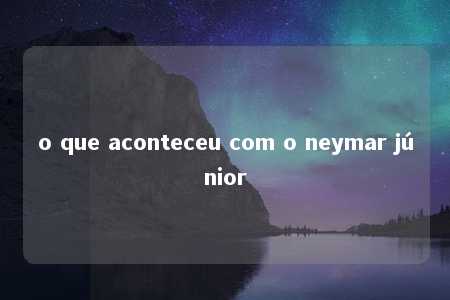 o que aconteceu com o neymar júnior