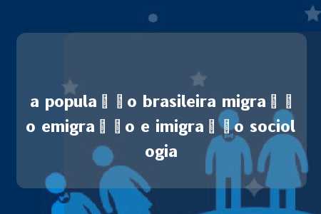 a população brasileira migração emigração e imigração sociologia