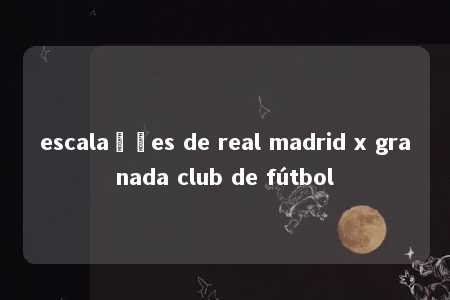 escalações de real madrid x granada club de fútbol