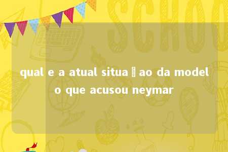 qual e a atual situaçao da modelo que acusou neymar