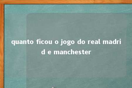 quanto ficou o jogo do real madrid e manchester