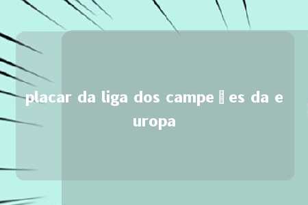 placar da liga dos campeões da europa