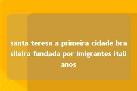 santa teresa a primeira cidade brasileira fundada por imigrantes italianos