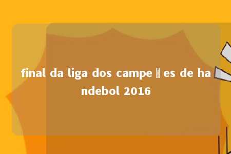 final da liga dos campeões de handebol 2016