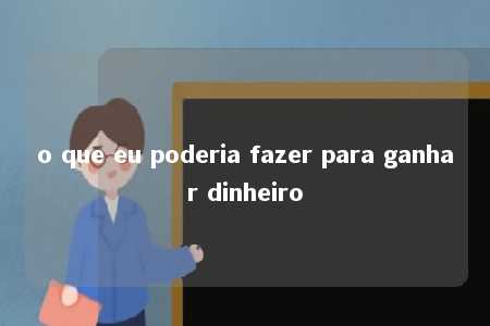 o que eu poderia fazer para ganhar dinheiro