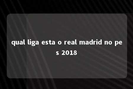 qual liga esta o real madrid no pes 2018