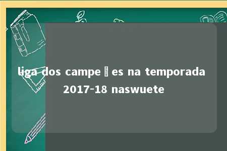 liga dos campeões na temporada 2017-18 naswuete