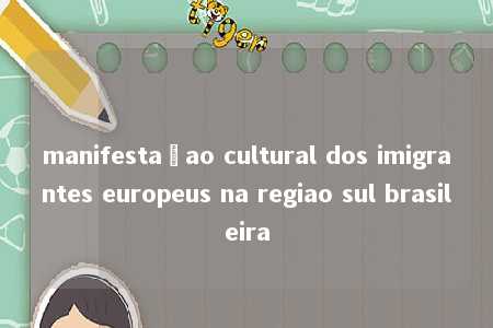 manifestaçao cultural dos imigrantes europeus na regiao sul brasileira