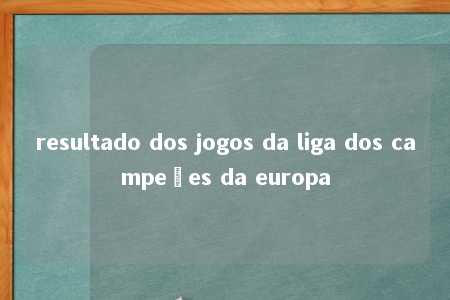 resultado dos jogos da liga dos campeões da europa