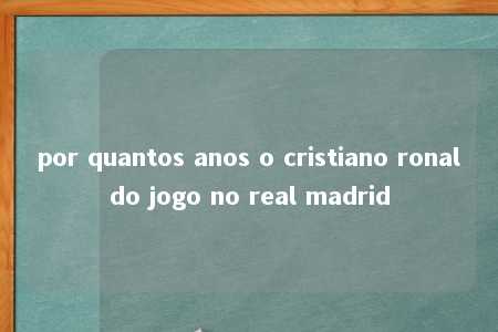 por quantos anos o cristiano ronaldo jogo no real madrid