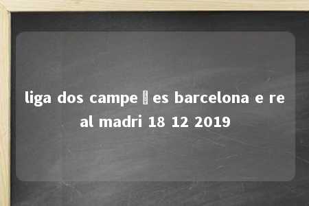 liga dos campeões barcelona e real madri 18 12 2019