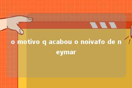 o motivo q acabou o noivafo de neymar