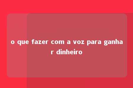 o que fazer com a voz para ganhar dinheiro