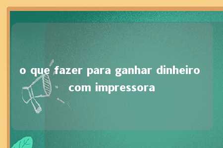 o que fazer para ganhar dinheiro com impressora